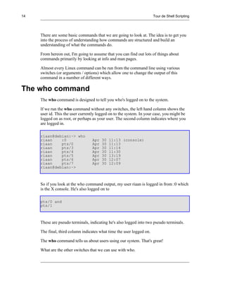 14                                                                     Tour de Shell Scripting




     There are some basic commands that we are going to look at. The idea is to get you
     into the process of understanding how commands are structured and build an
     understanding of what the commands do.

     From hereon out, I'm going to assume that you can find out lots of things about
     commands primarily by looking at info and man pages.

     Almost every Linux command can be run from the command line using various
     switches (or arguments / options) which allow one to change the output of this
     command in a number of different ways.

The who command
     The who command is designed to tell you who's logged on to the system.

     If we run the who command without any switches, the left hand column shows the
     user id. This the user currently logged on to the system. In your case, you might be
     logged on as root, or perhaps as your user. The second column indicates where you
     are logged in.

     riaan@debian:~> who
     riaan    :0                  Apr   30   11:13 (console)
     riaan    pts/0               Apr   30   11:13
     riaan    pts/3               Apr   30   11:14
     riaan    pts/4               Apr   30   11:30
     riaan    pts/5               Apr   30   13:19
     riaan    pts/6               Apr   30   12:07
     riaan    pts/7               Apr   30   12:09
     riaan@debian:~>



     So if you look at the who command output, my user riaan is logged in from :0 which
     is the X console. He's also logged on to

     pts/0 and
     pts/1



     These are pseudo terminals, indicating he's also logged into two pseudo terminals.

     The final, third column indicates what time the user logged on.

     The who command tells us about users using our system. That's great!

     What are the other switches that we can use with who.
 