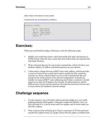 Exercises:                                                                                249




        idea to have exit status to every script.

        I will rewrite my lscd function as follows:

        function lscd()
        {
                mount /dev/cdrom
                ls -l /dev/cdrom
                umount /dev/cdrom
                eject /dev/cdrom
                return 0
        }




Exercises:
        With your newfound knowledge of functions, write the following scripts.


        1.   Modify your script from earlier, which showed the disk space and memory in
             HTML format. Only this time, ensure that each of these tasks are separated into
             individual functions.

        2.   Write a function that may be used on the command line, which will show your
             hardware address, IP address and default gateway on your machine.

        3.   I often need to change between a DHCP and a static address, and this provides
             a source of stress for me as each time I need to modify the files, restart the
             network, etc. Write a function that I can run on the command line that will
             prompt me for all the manner of my network configuration. It should ask
             whether we require DHCP / static addressing and if static is selected, it should
             require us to enter the IP address, the netmask, the default gateway and the
             DNS server(s). Ensure that the function will restart the necessary services once
             we have chosen our method of network settings.


Challenge sequence
        1.   For this sequence, you will need to obtain some knowledge on a very useful
             graphing program called gnuplot. Although it might look difficult, once you
             have the hang of it, it can do some really nice graphs, and of course make you
             look like a genius.

        2.   Write a function that will ping up to 4 hosts a maximum of 10 times per hosts
             and plot the response times on a graph. Ensure that this graph is available from
 