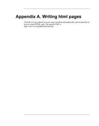 Appendix A. Writing html pages
   Visit the w3.org website to access some excellent and technically correct tutorials on
   how to create HTML code. The specific URL is
   http://www.w3.org/MarkUp/#tutorials
 
