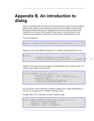 Appendix B. An introduction to
dialog
   dialog is a program that will allow you do draw text boxes on the screen in a prittier
   manner than a simple ascii-art drawing. It uses the ncurses library to achieve this.
   Before proceeding with this short one-page tutorial, ensure that you have dialog
   installed on you system. Refer to earlier in the notes if you cannot install some
   software on you machine, or alternately, do the System Administrators course.

   Try this for instance:

   dialog --infobox "Installing Windows 95, please wait..." 3 50



   Dialog can take many different parameters. So, adding a background title is easy.

   dialog 
                    --backtitle "Welcome to Windows 95" 
                    --infobox "Formatting your hard disk .... please wait" 3 80



   Add this to the above line, and it might be worth putting it into a simple script. Let's
   call the script setup.exe (just for fun).

   U=`echo $USER|tr '[a-z]' '[A-Z]'`; 
               OS=`echo $OSTYPE|tr '[a-z]' '[A-Z]' 
               `; dialog --sleep 5 --title "Welcome back $U, 
               we've you been?" 
               --backtitle "Windows 95 copying...." 
               --infobox "Erasing $OSTYPE" 3 40



   As you can see, we're combining a number of options into a single dialog string. In
   this way, we can get it to do a number of things at once.

   Enough tricks. Now, what about a menu? Simple enough:

   dialog --menu "Hamish's simple menu system" 10 35 3 
           "Option 1" "Slurp seafood" 
           "Option 2" "Quaff a steak" 
           "Option 3" "Sluk a salamander"
 