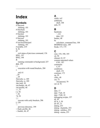 A
Index                                      AND, 147
                                           arithmetic
Symbols                                       shell, 108
#!/bin/awk                                 awk, 53
    shebang, 101
#!/bin/bash                                B
    shebang, 101                           backticks
#!/bin/ksh                                    `, 121
    shebang, 101                              date, 122
#!/bin/sed                                 bashrc, 48
    shebang, 101                           bc
#!/usr/local/bin/perl                         calculator, command line, 108
    shebang, 101                           BODMAS rules, 109
#variable, 219                             break, 173, 175
$, 56
$?                                         C
    exit status of previous command, 136   case, 154, 180, 185
$PS1, 197                                  cd, 50
$PS2, 198                                  chmod, 22, 97
&                                          comma seperated values
    running commands in background, 227       CSV, 187
&&, 159                                    comments
()                                            #, 97
    execution with round brackets, 204     conditions
*                                             shell, 151
    sed, 61                                continue, 173
., 29                                      cp, 29
.., 29                                     cshrc, 48
/bin/echo -e, 189                          cut, 75
/bin/echo -n, 189                             /etc/passwd, 79
/dev/null, 38                              cut -d, 76
/etc/bashrc, 46, 47
/etc/profile, 46                           D
>>, 37
                                           date, 17
[ ], 56
                                           date +%H, 18
^, 56
                                           date =%M, 18
^$, 59
                                           debugging scripts, 157
{}
                                           df, 30
    execute with curly brackets, 206
                                           df -h, 3, 30
||, 159
                                           df -hT, 31
~-
                                           dialog, 253
    previous directory, 199
                                           dialog --backtitle, 253
~/.bash_profile, 46
                                           dialog --infobox, 253
~/.bashrc, 46, 47
                                           dialog --menu, 253
 