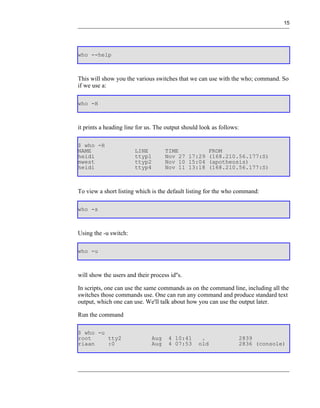 15




who --help



This will show you the various switches that we can use with the who; command. So
if we use a:

who -H



it prints a heading line for us. The output should look as follows:

$ who -H
NAME                    LINE         TIME         FROM
heidi                   ttyp1        Nov 27 17:29 (168.210.56.177:S)
mwest                   ttyp2        Nov 10 15:04 (apotheosis)
heidi                   ttyp4        Nov 11 13:18 (168.210.56.177:S)



To view a short listing which is the default listing for the who command:

who -s



Using the -u switch:

who -u



will show the users and their process id''s.

In scripts, one can use the same commands as on the command line, including all the
switches those commands use. One can run any command and produce standard text
output, which one can use. We'll talk about how you can use the output later.

Run the command

$ who -u
root     tty2                  Aug    4 10:41      .                  2839
riaan    :0                    Aug    4 07:53     old                 2836 (console)
 