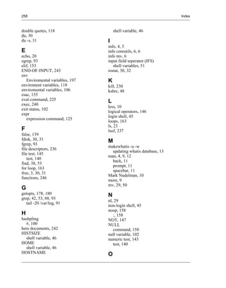 258                                                               Index



double quotes, 118                   shell variable, 46
du, 30
du -s, 31                        I
                                 info, 4, 5
E                                info coreutils, 6, 6
echo, 20                         info mv, 6
egrep, 93                        input field seperator (IFS)
elif, 153                           shell variables, 51
END-OF-INPUT, 243                iostat, 30, 32
env
   Enviromental variables, 197   K
enviroment variables, 118        kill, 230
enviromental variables, 106      kshrc, 48
esac, 155
eval command, 225                L
exec, 240
                                 less, 10
exit status, 102
                                 logical operators, 146
expr
                                 login shell, 45
   expression command, 125
                                 loops, 163
                                 ls, 23
F                                lsof, 237
false, 139
fdisk, 30, 31                    M
fgrep, 93
                                 makewhatis -u -w
file descriptors, 236
                                   updating whatis database, 13
file test, 145
                                 man, 4, 9, 12
   test, 140
                                   back, 11
find, 38, 53
                                   prompt, 11
for loop, 163
                                   spacebar, 11
free, 3, 30, 31
                                 Mark Nudelman, 10
functions, 246
                                 more, 9
                                 mv, 29, 50
G
getopts, 178, 180                N
grep, 42, 53, 88, 93
                                 nl, 29
   tail -20 /var/log, 91
                                 non-login shell, 45
                                 noop, 158
H                                   :, 158
hashpling                        NOT, 147
  #, 100                         NULL
here documents, 242                 command, 158
HISTSIZE                         null variable, 102
  shell variable, 46             numeric test, 143
HOME                                test, 140
  shell variable, 46
HOSTNAME                         O
 