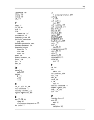 259



OLDPWD, 199                         set
optarg, 180                            re-assigning variables, 220
optind, 180                         shebang
OR, 147                                #, 100
                                    shell archives
P                                      shar, 243
paste, 82                           shell variables, 106
PATH, 96                            shift command, 134
perl, 53                            SIGHUP, 230
PID                                 SIGINT, 231
   Process ID, 237                  SIGKILL, 231
placeholders, 70                    signals, 229
plus (+) operator, 63               SIGSPEC, 233
positional parameters               SIGTERM, 230
   grep, 131                        Single Quotes, 115
postional parameters, 130           sleep, 172
postional variables, 209            sort, 129
presenting output                      cut, 85, 95
   /bin/echo, 188                   source command, 199
   echo, 188                        stderr, 33, 38
   printf, 191                      stdin, 33
printf, 191                         stdout, 33, 34
pseudo terminals, 14                stream editor, 56
pstree, 204                         string test
pts/.., 14                             test, 140
pwd, 50
                                    T
Q                                   tar, 205
quotation                           test
  shell, 115                            while, 171
quotes                              test command, 139
  $, 119                            ticks, 115
  , 119                            time, 60
  `, 119                            touch, 28
                                    tr, 73
R                                       free, 74
                                    translate command, 73
rc0, rc1, rc2, etc., 48
                                    trapped signals, 234
read command, 183
                                    traps, 229, 232
readonly variables, 222
                                    true, 139
regular expressions, 53

S                                   U
                                    Unamed pipes, 41
sed, 53, 54, 66
                                    uniq, 83
   pipes, 60
                                      sort, 84
   printing matching patterns, 57
                                    unset
sed syntax, 55
                                      variables, 102
 