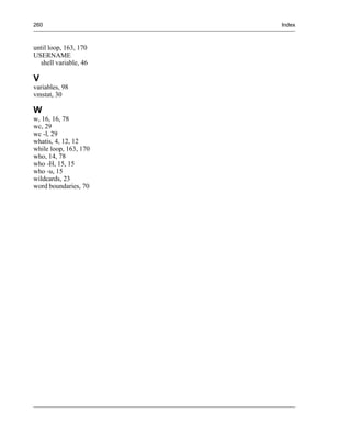 260                    Index



until loop, 163, 170
USERNAME
  shell variable, 46

V
variables, 98
vmstat, 30

W
w, 16, 16, 78
wc, 29
wc -l, 29
whatis, 4, 12, 12
while loop, 163, 170
who, 14, 78
who -H, 15, 15
who -u, 15
wildcards, 23
word boundaries, 70
 
