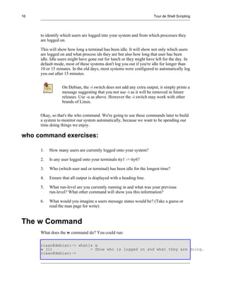 16                                                                    Tour de Shell Scripting




     to identify which users are logged into your system and from which processes they
     are logged on.

     This will show how long a terminal has been idle. It will show not only which users
     are logged on and what process ids they are but also how long that user has been
     idle. Idle users might have gone out for lunch or they might have left for the day. In
     default mode, most of these systems don't log you out if you're idle for longer than
     10 or 15 minutes. In the old days, most systems were configured to automatically log
     you out after 15 minutes.


                 On Debian, the -i switch does not add any extra output, it simply prints a
                 message suggesting that you not use -i as it will be removed in future
                 releases. Use -u as above. However the -i switch may work with other
                 brands of Linux.


     Okay, so that's the who command. We're going to use these commands later to build
     a system to monitor our system automatically, because we want to be spending our
     time doing things we enjoy.

who command exercises:

     1.   How many users are currently logged onto your system?

     2.   Is any user logged onto your terminals tty1 -> tty6?

     3.   Who (which user and or terminal) has been idle for the longest time?

     4.   Ensure that all output is displayed with a heading line.

     5.   What run-level are you currently running in and what was your previous
          run-level? What other command will show you this information?

     6.   What would you imagine a users message status would be? (Take a guess or
          read the man page for write)


The w Command
     What does the w command do? You could run:

     riaan@debian:~> whatis w
     w (1)                - Show who is logged on and what they are doing.
     riaan@debian:~>
 