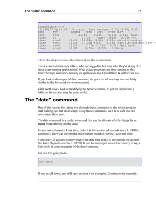 The "date" command                                                                              17




       riaan@linux:~> w
        21:40:17 up 11:03, 6 users, load average: 0.30, 0.34, 0.30
       USER     TTY        LOGIN@   IDLE    JCPU    PCPU WHAT
       root     tty2            21:40     8.00s     0.06s 0.06s -bash
       riaan    :0                10:38     ?xdm? 58:31     0.04s -:0
       riaan    pts/0     10:38   11:01m 0.00s 2.08s kdeinit: kwrited
       riaan    pts/3     11:18   10:22m 14:37     2.63s /usr/lib/java/bin/java -m
       riaan    pts/4     11:28     1:07m 0.21s      0.21s /bin/bash
       riaan    pts/5     11:28     0.00s    0.17s    0.03s w



       which should print some information about the w command.

       The w command not only tells us who are logged in, but also what they're doing. Are
       these users running applications? What actual processes are they running at this
       time? Perhaps someone's running an application like OpenOffice. w will tell us this.

       If you look at the output of this command, it's got a list of headings that are fairly
       similar to the format of the who command.

       Later we'll have a look at modifying the report columns, to get the output into a
       different format that may be more useful.

The "date" command
       One of the reasons for taking you through these commands is that we're going to
       start writing our first shell scripts using these commands, so it is as well that we
       understand them now.

       The date command is a useful command that can do all sorts of nifty things for us
       (apart from printing out the date).

       It can convert between Unix time, (which is the number of seconds since 1/1/1970 -
       commonly known as the epoch) and a human readable (normal) date and time.

       Conversely, it can also convert back from date time today to the number of seconds
       that have elapsed since the 1/1/1970. It can format output in a whole variety of ways.
       Let's look at some examples of the date command.

       For that I'm going to do:

       info date



       If you scroll down, you will see a section with examples. Looking at the example:
 
