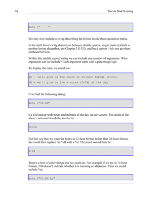 18                                                                    Tour de Shell Scripting




     date +"         "



     We may now include a string describing the format inside these quotation marks.

     In the shell there's a big distinction between double quotes, single quotes (which is
     another lesson altogether, see Chapter 5 [115]), and back quotes - let's not get them
     confused for now.

     Within this double quoted string we can include any number of arguments. What
     arguments can we include? Each argument starts with a percentage sign.

     To display the time, we could use:

     %H - -will give us the hours in 24 hour format (0-23).
     %M - -will give us the minutes (0-59) of the day



     If we had the following string:

     date +"%H:%M"



     we will end up with hours and minutes of the day on our system. The result of the
     above command should be similar to:

     15:04



     But let's say that we want the hours in 12-hour format rather than 24-hour format.
     We could then replace the %H with a %l. The result would then be:

     3:04



     There's a host of other things that we could do. For example if we are in 12-hour
     format, 3:04 doesn't indicate whether it is morning or afternoon. Thus we could
     include %p:

     date +"%l:%M %p"
 
