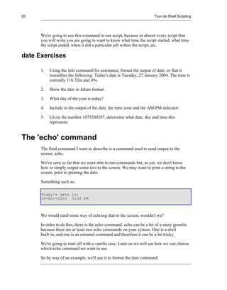 20                                                                     Tour de Shell Scripting




      We're going to use this command in our script, because in almost every script that
      you will write you are going to want to know what time the script started, what time
      the script ended, when it did a particular job within the script, etc.

date Exercises

      1.   Using the info command for assistance, format the output of date, so that it
           resembles the following: Today's date is Tuesday, 27 January 2004. The time is
           currently 11h 32m and 49s.

      2.   Show the date in Julian format.

      3.   What day of the year is today?

      4.   Include in the output of the date, the time zone and the AM/PM indicator

      5.   Given the number 1075200287, determine what date, day and time this
           represents.


The 'echo' command
      The final command I want to describe is a command used to send output to the
      screen: echo.

      We've seen so far that we were able to run commands but, as yet, we don't know
      how to simply output some text to the screen. We may want to print a string to the
      screen, prior to printing the date.

      Something such as:

      Today's date is:
      24-Nov-2003 3:04 PM



      We would need some way of echoing that to the screen, wouldn't we?

      In order to do this, there is the echo command. echo can be a bit of a nasty gremlin
      because there are at least two echo commands on your system. One is a shell
      built-in, and one is an external command and therefore it can be a bit tricky.

      We're going to start off with a vanilla case. Later on we will see how we can choose
      which echo command we want to use.

      So by way of an example, we'll use it to format the date command.
 