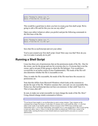 21




      echo "Today's date is: "
      date +"%d-%b-%Y %l:%M %p"



      This would be a good time to show you how to create your first shell script. We're
      going to edit a file and for this you can use any editor1

      Open your editor (whatever editor you prefer) and put the following commands in
      the first lines of the file:

      echo "Today's date is: "
      date +"%d-%b-%Y %l:%M %p"



      Save that file as myfirstscript and exit your editor.

      You've just created your first shell script. Great! How easy was that? How do you
      run it to make it actually do its job?

Running a Shell Script
      Linux has three sets of permissions that set the permission mode of the file . One for
      the owner, one for the group and one for everyone else (i.e. Everyone that is not the
      owner, and is not part of the group to which the file belongs). You would have
      covered this in an earlier course (Linux Fundamentals). The mode of the file will
      also determine whether the file is executable or not.

      Thus, to make the file executable, the mode of the file must have the execute (x)
      permissions set.

      Note that this differs from Microsoft Windows which looks at the extension to
      decide the type of the file. Windows assumes that .com and .exe are executable files.
      Notice too, that myfirstscript does not have an extension. Is that valid? Sure it is.
      This is Linux after all!!

      In sum, to make our script executable we must change the mode of the file. How?
      Using chmod (change mode) command as follows:


      1
       If you haven't been taught vi, an excellent place to start is using vimtutor. Type vimtutor on the
      command line to begin the lessons. It only takes 45 minutes, but is well worth the effort. vi is the best
      editor in the world, in my humble opinion Almost everyone in the UNIX/Linux world has some
      relationship with it - a love-hate relationship: some people love it, some people hate it. But if you're going
      to learn any editor, learn vi. Since it is the de-facto editor on almost any UNIX/Linux variant in the
      market today, learning the basics at least should stand you in good stead in you years as a system
      administrator.
 