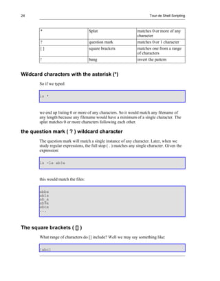 24                                                                       Tour de Shell Scripting



        *                            Splat                        matches 0 or more of any
                                                                  character
        ?                            question mark                matches 0 or 1 character
        []                           square brackets              matches one from a range
                                                                  of characters
        !                            bang                         invert the pattern


Wildcard characters with the asterisk (*)
       So if we typed

       ls *



       we end up listing 0 or more of any characters. So it would match any filename of
       any length because any filename would have a minimum of a single character. The
       splat matches 0 or more characters following each other.

the question mark ( ? ) wildcard character
       The question mark will match a single instance of any character. Later, when we
       study regular expressions, the full stop ( . ) matches any single character. Given the
       expression:

       ls -la ab?a



       this would match the files:

       abba
       ab1a
       ab_a
       ab9a
       abca
       ...



The square brackets ( [] )
       What range of characters do [] include? Well we may say something like:

       [abc]
 