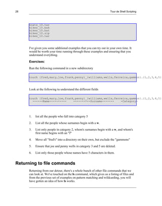 28                                                                   Tour de Shell Scripting




     boats_10.tar
     bikes_10.bak
     bikes_10.bat
     bikes_10.zip
     bikes_10.tar



     I've given you some additional examples that you can try out in your own time. It
     would be worth your time running through these examples and ensuring that you
     understand everything.

     Exercises:

     Run the following command in a new subdirectory

     touch {fred,mary,joe,frank,penny}_{williams,wells,ferreira,gammon}.{1,2,3,4,5}



     Look at the following tu understand the different fields

     touch {fred,mary,joe,frank,penny}_{williams,wells,ferreira,gammon}.{1,2,3,4,5}
       ------Name----------    ----------Surname-------    -Category-




     1.   list all the people who fall into category 5

     2.   List all the people whose surnames begin with a w.

     3.   List only people in category 2, whom's surnames begin with a w, and whom's
          first name begins with an "f"

     4.   Move all "fred's" into a directory on their own, but exclude the "gammons"

     5.   Ensure that joe and penny wells in category 3 and 5 are deleted.

     6.   List only those people whose names have 5 characters in them.


Returning to file commands
     Returning from our detour, there's a whole bunch of other file commands that we
     can look at. We've touched on the ls command, which gives us a listing of files and
     from the previous set of examples on pattern matching and wildcarding, you will
     have gotten an idea of how ls works.
 