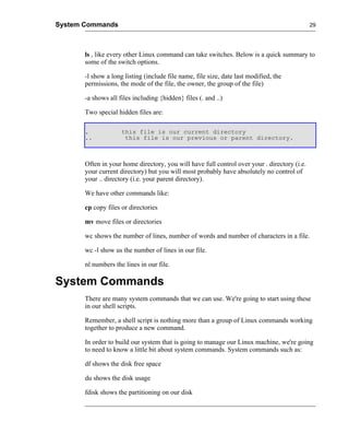 System Commands                                                                               29




       ls , like every other Linux command can take switches. Below is a quick summary to
       some of the switch options.

       -l show a long listing (include file name, file size, date last modified, the
       permissions, the mode of the file, the owner, the group of the file)

       -a shows all files including {hidden} files (. and ..)

       Two special hidden files are:

       .             this file is our current directory
       ..             this file is our previous or parent directory.



       Often in your home directory, you will have full control over your . directory (i.e.
       your current directory) but you will most probably have absolutely no control of
       your .. directory (i.e. your parent directory).

       We have other commands like:

       cp copy files or directories

       mv move files or directories

       wc shows the number of lines, number of words and number of characters in a file.

       wc -l show us the number of lines in our file.

       nl numbers the lines in our file.

System Commands
       There are many system commands that we can use. We're going to start using these
       in our shell scripts.

       Remember, a shell script is nothing more than a group of Linux commands working
       together to produce a new command.

       In order to build our system that is going to manage our Linux machine, we're going
       to need to know a little bit about system commands. System commands such as:

       df shows the disk free space

       du shows the disk usage

       fdisk shows the partitioning on our disk
 