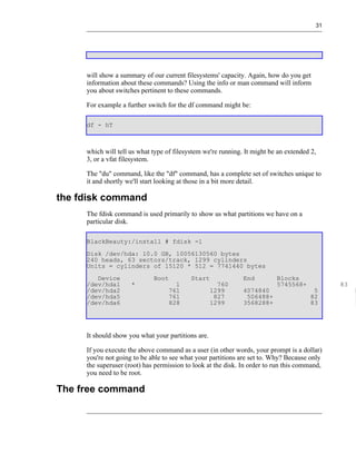 31




     will show a summary of our current filesystems' capacity. Again, how do you get
     information about these commands? Using the info or man command will inform
     you about switches pertinent to these commands.

     For example a further switch for the df command might be:

     df - hT



     which will tell us what type of filesystem we're running. It might be an extended 2,
     3, or a vfat filesystem.

     The "du" command, like the "df" command, has a complete set of switches unique to
     it and shortly we'll start looking at those in a bit more detail.

the fdisk command
     The fdisk command is used primarily to show us what partitions we have on a
     particular disk.

     BlackBeauty:/install # fdisk -l
     Disk /dev/hda: 10.0 GB, 10056130560 bytes
     240 heads, 63 sectors/track, 1299 cylinders
     Units = cylinders of 15120 * 512 = 7741440 bytes
        Device               Boot          Start              End         Blocks
     /dev/hda1       *               1                760                 5745568+            83
     /dev/hda2                     761              1299      4074840                  5           E
     /dev/hda5                     761               827       506488+                82           L
     /dev/hda6                     828              1299      3568288+                83           L




     It should show you what your partitions are.

     If you execute the above command as a user (in other words, your prompt is a dollar)
     you're not going to be able to see what your partitions are set to. Why? Because only
     the superuser (root) has permission to look at the disk. In order to run this command,
     you need to be root.

The free command
 