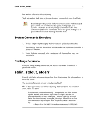 stdin, stdout, stderr                                                                           33




         how well (or otherwise) it is performing.

         We'll take a closer look at the system performance commands in more detail later.


                     In order to provide you with further information on the performance of
                     your system, you should install the sysstat package. rpm -ivh
                     sysstat.x.y.z-r1.rpm (RedHat system) (see the appendix for other
                     distributions) The iostat command is part of the sysstat package, so if
                     you don't install sysstat, then skip the iostat stuff)


System Commands Exercises

         1.   Write a simple script to display the free/used disk space on your machine

         2.   Additionally, show the status of the memory and allow the vmstat commands to
              produce 3 iterations.

         3.   Using the iostat command, write a script that will illustrate how busy you
              machine is


Challenge Sequence
         Using the dialog package, ensure that you produce the output formatted in a
         presentable manner.


stdin, stdout, stderr
         Linux is built being able to run instructions from the command line using switches to
         create the output.

         The question of course is how do we make use of that?

         One of the ways to make use of this is by using the three special file descriptors -
         stdin, stdout and stderr.

                 Under normal circumstances every Linux program has three streams
                 opened when it starts; one for input; one for output; and one for
                 printing diagnostic or error messages. These are typically attached
                 to the user's terminal (see man tty(4)) but might instead refer to files
                 or other devices, depending on what the parent process chose to set
                 up.
                         —Taken from the BSD Library functions manual - STDIN(3)
 