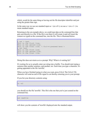 36                                                                           Tour de Shell Scripting




     which, would do the same thing as leaving out the file descriptor identifier and just
     using the greater than sign.

     In the same way we use our standard input as < (or a 0<), we use a > (or a 1> ) to
     mean standard output.

     Returning to the cat example above, we could type data on the command line that
     gets sent directly to a file. If the file is not there it will create it and will insert the
     content we typed on the command line, into the file. This is illustrated below:

     $ cat > test
     This is the first line.
     This is the second line.
     This is the final line. < Ctrl-d pressed here >
     $ cat test
     This is the first line.
     This is the second line.
     This is the final line.



     Doing this does not return us to a prompt. Why? What is it waiting for?

     It's waiting for us to actually enter our string into a buffer. You should start typing a
     sentence then another sentence, and another, etc. Each time you type a character, it's
     getting appended to the file 'newfile'.

     When you have finished typing in what you want, press Ctrl-d. The Ctrl-d (^D)
     character will send an end of file signal to cat thereby returning you to your prompt.

     If you list your directory contents using:

     ls -al



     you should see the file 'newfile'. This file is the one that you've just created on the
     command line.

     cat newfile



     will show you the contents of 'newfile' displayed onto the standard output.
 