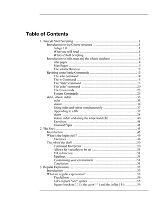 Table of Contents
     1. Tour de Shell Scripting ...........................................................................1
          Introduction to the Course structure ....................................................1
                Adage 1.0: ................................................................................1
                What you will need ....................................................................1
                What is Shell Scripting ..............................................................2
          Introduction to info, man and the whatis database ................................4
                info pages .................................................................................4
                Man Pages ................................................................................9
                The whatis Database ................................................................12
          Revising some Basic Commands ......................................................13
                The who command ..................................................................14
                The w Command .....................................................................16
                The "date" command ...............................................................17
                The 'echo' command ................................................................20
                File Commands .......................................................................23
                System Commands ..................................................................29
          stdin, stdout, stderr ..........................................................................33
                stdin .......................................................................................34
                stdout ......................................................................................34
                Using stdin and stdout simultaneously .......................................37
                Appending to a file ..................................................................37
                stderr ......................................................................................38
                stdout, stderr and using the ampersand (&) ................................40
                Exercises: ................................................................................41
                Unamed Pipes .........................................................................41
     2. The Shell .............................................................................................45
          Introduction ....................................................................................45
          What is the login shell? ....................................................................46
                Exercises .................................................................................48
          The job of the shell ..........................................................................50
                Command Interpreter ...............................................................50
                Allows for variables to be set ....................................................51
                I/O redirection .........................................................................51
                Pipelines .................................................................................51
                Customising your environment .................................................51
                Conclusion: .............................................................................51
     3. Regular Expressions .............................................................................53
          Introduction ....................................................................................53
          What are regular expressions? ..........................................................53
                The fullstop .............................................................................54
                Let's explore "sed" syntax ........................................................55
                Square brackets ( [ ] ), the caret ( ^ ) and the dollar ( $ ) .............56
 