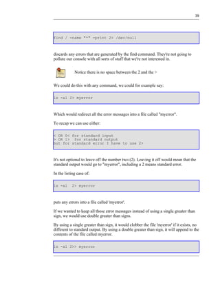 39




find / -name "*" -print 2> /dev/null



discards any errors that are generated by the find command. They're not going to
pollute our console with all sorts of stuff that we're not interested in.


             Notice there is no space between the 2 and the >


We could do this with any command, we could for example say:

ls -al 2> myerror



Which would redirect all the error messages into a file called "myerror".

To recap we can use either:

< OR 0< for standard input
> OR 1> for standard output
but for standard error I have to use 2>



It's not optional to leave off the number two (2). Leaving it off would mean that the
standard output would go to "myerror", including a 2 means standard error.

In the listing case of:

ls -al     2> myerror



puts any errors into a file called 'myerror'.

If we wanted to keep all those error messages instead of using a single greater than
sign, we would use double greater than signs.

By using a single greater than sign, it would clobber the file 'myerror' if it exists, no
different to standard output. By using a double greater than sign, it will append to the
contents of the file called myerror.

ls -al 2>> myerror
 