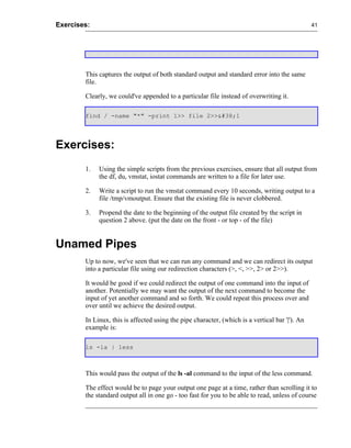 Exercises:                                                                                       41




        This captures the output of both standard output and standard error into the same
        file.

        Clearly, we could've appended to a particular file instead of overwriting it.

        find / -name "*" -print 1>> file 2>>&#38;1




Exercises:
        1.   Using the simple scripts from the previous exercises, ensure that all output from
             the df, du, vmstat, iostat commands are written to a file for later use.

        2.   Write a script to run the vmstat command every 10 seconds, writing output to a
             file /tmp/vmoutput. Ensure that the existing file is never clobbered.

        3.   Propend the date to the beginning of the output file created by the script in
             question 2 above. (put the date on the front - or top - of the file)


Unamed Pipes
        Up to now, we've seen that we can run any command and we can redirect its output
        into a particular file using our redirection characters (>, <, >>, 2> or 2>>).

        It would be good if we could redirect the output of one command into the input of
        another. Potentially we may want the output of the next command to become the
        input of yet another command and so forth. We could repeat this process over and
        over until we achieve the desired output.

        In Linux, this is affected using the pipe character, (which is a vertical bar '|'). An
        example is:

        ls -la | less



        This would pass the output of the ls -al command to the input of the less command.

        The effect would be to page your output one page at a time, rather than scrolling it to
        the standard output all in one go - too fast for you to be able to read, unless of course
 