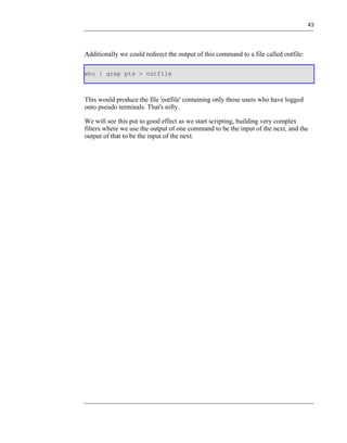 43




Additionally we could redirect the output of this command to a file called outfile:

who | grep pts > outfile



This would produce the file 'outfile' containing only those users who have logged
onto pseudo terminals. That's nifty.

We will see this put to good effect as we start scripting, building very complex
filters where we use the output of one command to be the input of the next, and the
output of that to be the input of the next.
 
