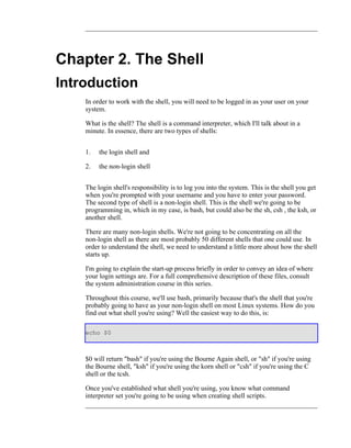 Chapter 2. The Shell
Introduction
    In order to work with the shell, you will need to be logged in as your user on your
    system.

    What is the shell? The shell is a command interpreter, which I'll talk about in a
    minute. In essence, there are two types of shells:


    1.   the login shell and

    2.   the non-login shell


    The login shell's responsibility is to log you into the system. This is the shell you get
    when you're prompted with your username and you have to enter your password.
    The second type of shell is a non-login shell. This is the shell we're going to be
    programming in, which in my case, is bash, but could also be the sh, csh , the ksh, or
    another shell.

    There are many non-login shells. We're not going to be concentrating on all the
    non-login shell as there are most probably 50 different shells that one could use. In
    order to understand the shell, we need to understand a little more about how the shell
    starts up.

    I'm going to explain the start-up process briefly in order to convey an idea of where
    your login settings are. For a full comprehensive description of these files, consult
    the system administration course in this series.

    Throughout this course, we'll use bash, primarily because that's the shell that you're
    probably going to have as your non-login shell on most Linux systems. How do you
    find out what shell you're using? Well the easiest way to do this, is:

    echo $0



    $0 will return "bash" if you're using the Bourne Again shell, or "sh" if you're using
    the Bourne shell, "ksh" if you're using the korn shell or "csh" if you're using the C
    shell or the tcsh.

    Once you've established what shell you're using, you know what command
    interpreter set you're going to be using when creating shell scripts.
 