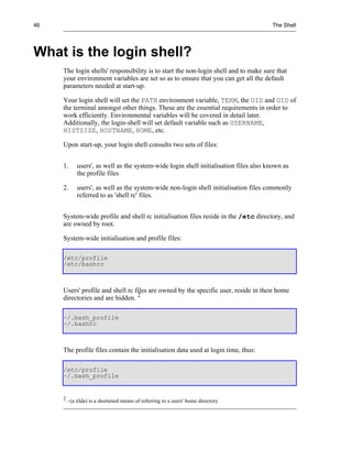 46                                                                                     The Shell




What is the login shell?
     The login shells' responsibility is to start the non-login shell and to make sure that
     your environment variables are set so as to ensure that you can get all the default
     parameters needed at start-up.

     Your login shell will set the PATH environment variable, TERM, the UID and GID of
     the terminal amongst other things. These are the essential requirements in order to
     work efficiently. Environmental variables will be covered in detail later.
     Additionally, the login-shell will set default variable such as USERNAME,
     HISTSIZE, HOSTNAME, HOME, etc.

     Upon start-up, your login shell consults two sets of files:


     1.      users', as well as the system-wide login shell initialisation files also known as
             the profile files

     2.      users', as well as the system-wide non-login shell initialisation files commonly
             referred to as 'shell rc' files.


     System-wide profile and shell rc initialisation files reside in the /etc directory, and
     are owned by root.

     System-wide initialisation and profile files:

     /etc/profile
     /etc/bashrc



     Users' profile and shell rc files are owned by the specific user, reside in their home
     directories and are hidden. 2

     ~/.bash_profile
     ~/.bashrc



     The profile files contain the initialisation data used at login time, thus:

     /etc/profile
     ~/.bash_profile


     2
         ~(a tilda) is a shortened means of referring to a users' home directory
 