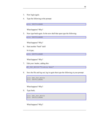 49




3.   Now login again.

4.   Type the following at the prompt:

     echo $MYFULLNAME


     What happens? Why?

5.   Now type bash again. In the new shell that open type the following:
     echo $MYFULLNAME


     What happens? Why?

6.   Start another "bash" shell

     In it type;
     echo $MYFULLNAME


     What happens? Why?

7.   Edit your .bashrc, adding this:
     MY_FAV_MOVIE="Finding Nemo"


8.   Save the file and log out, log in again then type the following at your prompt:

     echo $MY_FAV_MOVIE
     echo $MYFULLNAME



     What happens? Why?

9.   Type bash;

     echo $MY_FAV_MOVIE
     echo $MYFULLNAME



     What happens? Why?
 