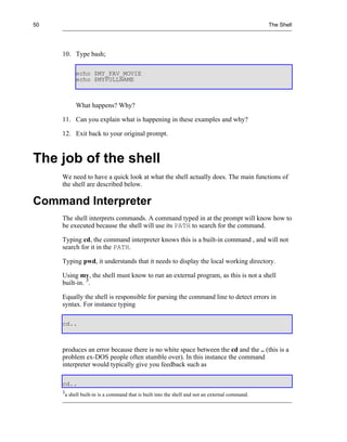 50                                                                                                 The Shell




     10. Type bash;

              echo $MY_FAV_MOVIE
              echo $MYFULLNAME



              What happens? Why?

     11. Can you explain what is happening in these examples and why?

     12. Exit back to your original prompt.



The job of the shell
     We need to have a quick look at what the shell actually does. The main functions of
     the shell are described below.

Command Interpreter
     The shell interprets commands. A command typed in at the prompt will know how to
     be executed because the shell will use its PATH to search for the command.

     Typing cd, the command interpreter knows this is a built-in command , and will not
     search for it in the PATH.

     Typing pwd, it understands that it needs to display the local working directory.

     Using mv, the shell must know to run an external program, as this is not a shell
     built-in. 3.

     Equally the shell is responsible for parsing the command line to detect errors in
     syntax. For instance typing

     cd..



     produces an error because there is no white space between the cd and the .. (this is a
     problem ex-DOS people often stumble over). In this instance the command
     interpreter would typically give you feedback such as

     cd..
     3
         a shell built-in is a command that is built into the shell and not an external command.
 