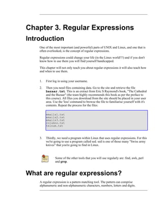 Chapter 3. Regular Expressions
Introduction
    One of the most important (and powerful) parts of UNIX and Linux, and one that is
    often overlooked, is the concept of regular expressions.

    Regular expressions could change your life (in the Linux world!!!) and if you don't
    know how to use them you will find yourself handicapped.

    This chapter will not only teach you about regular expressions it will also teach how
    and when to use them.


    1.   First log in using your username.

    2.   Then you need files containing data. Go to the site and retrieve the file
         bazaar.txt. This is an extract from Eric S Raymond's book, "The Cathedral
         and the Bazaar" (the team highly recommends this book as per the preface to
         this course). All files you download from the site should be placed in your user
         area. Use the 'less' command to browse the file to familiarise yourself with it's
         contents. Repeat the process for the files:

         emails1.txt
         emails2.txt
         emails3.txt
         columns.txt
         telnum.txt



    3.   Thirdly, we need a program within Linux that uses regular expressions. For this
         we're going to use a program called sed. sed is one of those many "Swiss army
         knives" that you're going to find in Linux.



                Some of the other tools that you will use regularly are: find, awk, perl
                and grep.



What are regular expressions?
    A regular expression is a pattern matching tool. The pattern can comprise
    alphanumeric and non-alphanumeric characters, numbers, letters and digits.
 