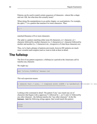 54                                                                        Regular Expressions




     Patterns can be used to match certain sequences of characters - almost like a shape
     and sort. OK, but what does this actually mean?

     When doing file manipulations in an earlier chapter, we used patterns. For example,
     the splat ( * ) is a pattern that matches 0 or more characters. Thus:

     ls *



     matched filenames of 0 or more characters.

     The splat is a pattern matching either none (0) characters, or 1 character, or 1
     character followed by another character (i.e. 2 characters) or 1 character followed by
     another and another (i.e. 3 characters) etc., irrespective of what those characters are.

     Thus, we've had a glimpse of patterns previously, however RE patterns are much
     more versatile (and complex) and we want to look at them in detail.

The fullstop
     The first of our pattern sequences: a fullstop (or a period as the Americans call it)
     matches any character.

     We might say:

     sed 's/Linu./LINUX/g' bazaar.txt



     This sed expression means:

     s (search for) / Linu. / (replace with) LINUX / g (globally) <filename to sear
      ----------^-------^-----------------^---------



     Looking at the command in detail: The pattern 'Linu.' says match any set of
     characters that begins with a uppercase 'l', followed by i, an 'n' and a 'u' followed by
     any other character - the fullstop matches the "any other character". In the file
     bazaar.txt the following strings appear, that would match this pattern:

     Linus
     Linux
 