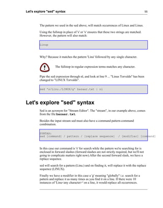 Let's explore "sed" syntax                                                                       55




         The pattern we used in the sed above, will match occurrences of Linux and Linus.

         Using the fullstop in place of 's' or 'x' ensures that these two strings are matched.
         However, the pattern will also match:

         Linup



         Why? Because it matches the pattern 'Linu' followed by any single character.


                     The fullstop in regular expression terms matches any character.


         Pipe the sed expression through nl, and look at line 9 ... "Linus Torvalds" has been
         changed to "LINUX Torvalds".

         sed 's/Linu./LINUX/g' bazaar.txt | nl




Let's explore "sed" syntax
         Sed is an acronym for "Stream Editor". The "stream", in our example above, comes
         from the file bazaar.txt.

         Besides the input stream sed must also have a command pattern-command
         combination.

         SYNTAX:
         sed [command] / pattern / [replace sequence]                     / [modifier] [command]



         In this case our command is 's' for search while the pattern we're searching for is
         enclosed in forward slashes (forward slashes are not strictly required, but we'll not
         going to complicate matters right now).After the second forward slash, we have a
         replace sequence.

         sed will search for a pattern (Linu.) and on finding it, will replace it with the replace
         sequence (LINUX).

         Finally we have a modifier in this case a 'g' meaning "globally" i.e. search for a
         pattern and replace it as many times as you find it on a line. If there were 10
         instances of 'Linu<any character>' on a line, it would replace all occurrences.
 