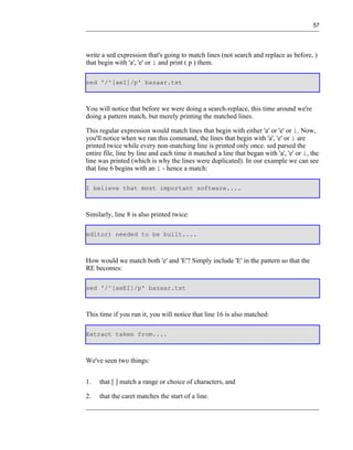 57




write a sed expression that's going to match lines (not search and replace as before, )
that begin with 'a', 'e' or i and print ( p ) them.

sed '/^[aeI]/p' bazaar.txt



You will notice that before we were doing a search-replace, this time around we're
doing a pattern match, but merely printing the matched lines.

This regular expression would match lines that begin with either 'a' or 'e' or i. Now,
you'll notice when we ran this command, the lines that begin with 'a', 'e' or i are
printed twice while every non-matching line is printed only once. sed parsed the
entire file, line by line and each time it matched a line that began with 'a', 'e' or i, the
line was printed (which is why the lines were duplicated). In our example we can see
that line 6 begins with an i - hence a match:

I believe that most important software....



Similarly, line 8 is also printed twice:

editor) needed to be built....



How would we match both 'e' and 'E'? Simply include 'E' in the pattern so that the
RE becomes:

sed '/^[aeEI]/p' bazaar.txt



This time if you run it, you will notice that line 16 is also matched:

Extract taken from....



We've seen two things:


1.   that [ ] match a range or choice of characters, and

2.   that the caret matches the start of a line.
 