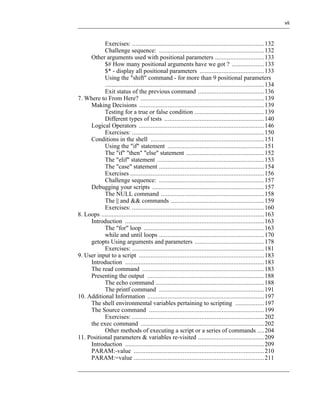 vii



           Exercises: .............................................................................. 132
           Challenge sequence: .............................................................. 132
     Other arguments used with positional parameters ............................. 133
           $# How many positional arguments have we got ? ................... 133
           $* - display all positional parameters ...................................... 133
           Using the "shift" command - for more than 9 positional parameters
           .............................................................................................. 134
           Exit status of the previous command ....................................... 136
7. Where to From Here? ......................................................................... 139
     Making Decisions .......................................................................... 139
           Testing for a true or false condition ......................................... 139
           Different types of tests ........................................................... 140
     Logical Operators .......................................................................... 146
           Exercises: .............................................................................. 150
     Conditions in the shell ................................................................... 151
           Using the "if" statement ......................................................... 151
           The "if" "then" "else" statement .............................................. 152
           The "elif" statement ............................................................... 153
           The "case" statement .............................................................. 154
           Exercises ............................................................................... 156
           Challenge sequence: .............................................................. 157
     Debugging your scripts .................................................................. 157
           The NULL command ............................................................. 158
           The || and && commands ....................................................... 159
           Exercises: .............................................................................. 160
8. Loops ................................................................................................ 163
     Introduction .................................................................................. 163
           The "for" loop ....................................................................... 163
           while and until loops .............................................................. 170
     getopts Using arguments and parameters ......................................... 178
           Exercises: .............................................................................. 181
9. User input to a script .......................................................................... 183
     Introduction .................................................................................. 183
     The read command ........................................................................ 183
     Presenting the output ..................................................................... 188
           The echo command ................................................................ 188
           The printf command .............................................................. 191
10. Additional Information ..................................................................... 197
     The shell environmental variables pertaining to scripting ................. 197
     The Source command .................................................................... 199
           Exercises: .............................................................................. 202
     the exec command ......................................................................... 202
           Other methods of executing a script or a series of commands .... 204
11. Positional parameters & variables re-visited ....................................... 209
     Introduction .................................................................................. 209
     PARAM:-value ............................................................................. 210
     PARAM:=value ............................................................................. 211
 