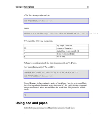 Using sed and pipes                                                                          59




        of the line. An expression such as:

        sed '/[aeEI]$/!d' bazaar.txt



        means

        "don't ( ! ) delete any line that ENDS in either an 'a', an 'e' an 'E' or



        We've used the following expressions:

        .                                            any single character
        []                                           a range of characters
        ^                                            start of line (when outside [ ])
        ^                                            do not (when inside [ ])
        $                                            end of line


        Perhaps we want to print only the lines beginning with 'a', 'e', 'E' or i.

        How can sed achieve this? We could try,

        "delete all lines NOT beginning with an 'a,e,E or I'"
        sed '/^[^aeEI]/d' bazaar.txt



        Bingo. However it also produced a series of blank lines. How do we remove blank
        lines, leaving only the lines that we are interested in? We could pipe the command
        into yet another sed, where we could look for blank lines. The pattern for a blank
        line is:

        ^$




Using sed and pipes
        So the following command would delete the unwanted blank lines:
 