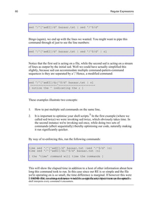 60                                                                                    Regular Expressions




     sed '/^[^aeEI]/d' bazaar.txt | sed '/^$/d'



     Bingo (again), we end up with the lines we wanted. You might want to pipe this
     command through nl just to see the line numbers:

     sed '/^[^aeEI]/d' bazaar.txt | sed '/^$/d' | nl



     Notice that the first sed is acting on a file, while the second sed is acting on a stream
     of lines as output by the initial sed. Well we could have actually simplified this
     slightly, because sed can accommodate multiple command-pattern-command
     sequences is they are separated by a ';' Hence, a modified command:

     sed '/^[^aeEI]/d;/^$/d' bazaar.txt | nl
      ----------------^----------------------
     [ notice the ^ indicating the ; ]



     These examples illustrate two concepts:


     1.    How to put multiple sed commands on the same line,

     2.    It is important to optimise your shell scripts.5 In the first example (where we
           called sed twice) we were invoking sed twice, which obviously takes time. In
           the second instance we're invoking sed once, while doing two sets of
           commands (albeit sequentially) thereby optimising our code, naturally making
           it run significantly quicker.


     By way of re-enforcing this, run the following commands:

     time sed '/^[^aeEI]/d' bazaar.txt |sed '/^$/d' |nl
     time sed '/^[^aeEI]/d;/^$/d' bazaar.txt |nl
     [ the 'time' command will time the commands ]



     This will show the elapsed time in addition to a host of other information about how
     long this command took to run. In this case since our RE is so simple and the file
     we're operating on is so small, the time difference is marginal. If however this were
     5
     a Since the shell is a command interpreter wouldnot compile the script. Since it is not pre-compiled the
       100Mb file, invoking sed twice it does be a significant impairment on the speed
     shell interprets every command it encounters.
 