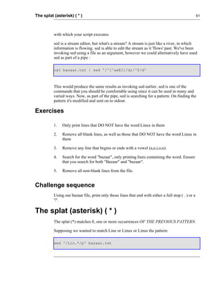 The splat (asterisk) ( * )                                                                            61




          with which your script executes.

          sed is a stream editor, but what's a stream? A stream is just like a river, in which
          information is flowing. sed is able to edit the stream as it 'flows' past. We've been
          invoking sed using a file as an argument, however we could alternatively have used
          sed as part of a pipe :

          cat bazaar.txt | sed '/^[^aeEI]/d;/^$/d'



          This would produce the same results as invoking sed earlier. sed is one of the
          commands that you should be comfortable using since it can be used in many and
          varied ways. Now, as part of the pipe, sed is searching for a pattern. On finding the
          pattern it's modified and sent on to stdout.

Exercises

          1.   Only print lines that DO NOT have the word Linux in them

          2.   Remove all blank lines, as well as those that DO NOT have the word Linux in
               them

          3.   Remove any line that begins or ends with a vowel (a,e,i,o,u).

          4.   Search for the word "bazaar", only printing lines containing the word. Ensure
               that you search for both "Bazaar" and "bazaar".

          5.   Remove all non-blank lines from the file.


Challenge sequence
          Using our bazaar file, print only those lines that end with either a full stop ( . ) or a
          '?'.

The splat (asterisk) ( * )
          The splat (*) matches 0, one or more occurrences OF THE PREVIOUS PATTERN.

          Supposing we wanted to match Line or Linux or Linus the pattern:

          sed '/Lin.*/p' bazaar.txt
 