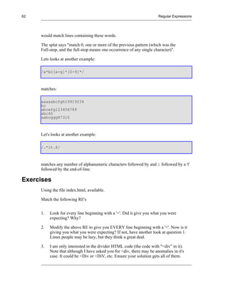62                                                                     Regular Expressions




     would match lines containing these words.

     The splat says "match 0, one or more of the previous pattern (which was the
     Full-stop, and the full-stop means one occurrence of any single character)".

     Lets looks at another example:

     /a*bc[e-g]*[0-9]*/



     matches:

     aaaaabcfgh19919234
     bc
     abcefg123456789
     abc45
     aabcggg87310



     Let's looks at another example:

     /.*it.$/



     matches any number of alphanumeric characters followed by and i followed by a 't'
     followed by the end-of-line.

Exercises
     Using the file index.html, available.

     Match the following RE's


     1.   Look for every line beginning with a '<'. Did it give you what you were
          expecting? Why?

     2.   Modify the above RE to give you EVERY line beginning with a '<'. Now is it
          giving you what you were expecting? If not, have another look at question 1.
          Linux people may be lazy, but they think a great deal.

     3.   I am only interested in the divider HTML code (the code with "<div" in it).
          Note that although I have asked you for <div, there may be anomalies in it's
          case. It could be <Div or <DiV, etc. Ensure your solution gets all of them.
 