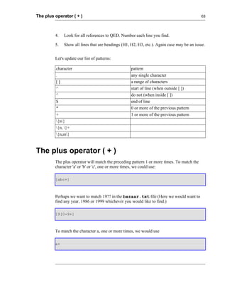 The plus operator ( + )                                                                     63




         4.   Look for all references to QED. Number each line you find.

         5.   Show all lines that are headings (H1, H2, H3, etc.). Again case may be an issue.


         Let's update our list of patterns:

         character                                  pattern
         .                                          any single character
         []                                         a range of characters
         ^                                          start of line (when outside [ ])
         ^                                          do not (when inside [ ])
         $                                          end of line
         *                                          0 or more of the previous pattern
         +                                          1 or more of the previous pattern
         {n}
         {n, }+
         {n,m}


The plus operator ( + )
         The plus operator will match the preceding pattern 1 or more times. To match the
         character 'a' or 'b' or 'c', one or more times, we could use:

         [abc+]



         Perhaps we want to match 19?? in the bazaar.txt file (Here we would want to
         find any year, 1986 or 1999 whichever you would like to find.)

         19[0-9+]



         To match the character a, one or more times, we would use

         a+
 