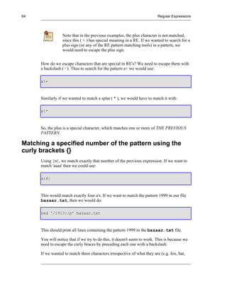 64                                                                        Regular Expressions




                  Note that in the previous examples, the plus character is not matched,
                  since this ( + ) has special meaning in a RE. If we wanted to search for a
                  plus sign (or any of the RE pattern matching tools) in a pattern, we
                  would need to escape the plus sign.


      How do we escape characters that are special in RE's? We need to escape them with
      a backslash (  ). Thus to search for the pattern a+ we would use:

      a+



      Similarly if we wanted to match a splat ( * ), we would have to match it with:

      a*



      So, the plus is a special character, which matches one or more of THE PREVIOUS
      PATTERN.

Matching a specified number of the pattern using the
curly brackets {}
      Using {n}, we match exactly that number of the previous expression. If we want to
      match 'aaaa' then we could use:

      a{4}



      This would match exactly four a's. If we want to match the pattern 1999 in our file
      bazaar.txt, then we would do:

      sed '/19{3}/p' bazaar.txt



      This should print all lines containing the pattern 1999 in the bazaar.txt file.

      You will notice that if we try to do this, it doesn't seem to work. This is because we
      need to escape the curly braces by preceding each one with a backslash.

      If we wanted to match three characters irrespective of what they are (e.g. fox, bat,
 