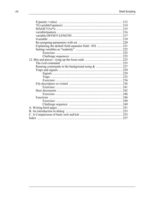 viii                                                                                                       Shell Scripting



            ${param:+value} ........................................................................... 212
            ?${variable%pattern} ..................................................................... 214
            MAGIC%%r*a .............................................................................. 215
            variable#pattern ............................................................................. 216
            variable:OFFSET:LENGTH ........................................................... 217
            #variable ....................................................................................... 219
            Re-assigning parameters with set .................................................... 220
            Explaining the default field separator field - IFS .............................. 221
            Setting variables as "readonly" ....................................................... 222
                   Exercises: .............................................................................. 222
                   Challenge sequences: ............................................................. 223
       12. Bits and pieces - tying up the loose ends ............................................ 225
            The eval command ........................................................................ 225
            Running commands in the background using & ............................... 227
            Traps and signals ........................................................................... 229
                   Signals .................................................................................. 229
                   Traps .................................................................................... 232
                   Exercises: .............................................................................. 236
            File descriptors re-visited ............................................................... 236
                   Exercises ............................................................................... 241
            Here documents ............................................................................. 242
                   Exercises ............................................................................... 246
            Functions ...................................................................................... 246
                   Exercises: .............................................................................. 249
                   Challenge sequence ............................................................... 249
       A. Writing html pages ............................................................................ 251
       B. An introduction to dialog ................................................................... 253
       C. A Comparisson of bash, tsch and ksh .................................................. 255
       Index .................................................................................................... 257
 
