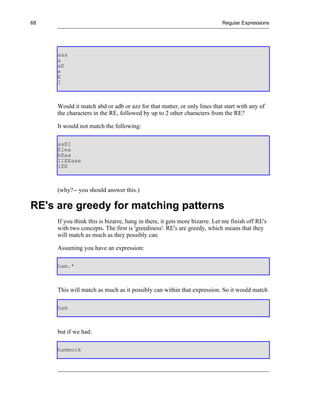 68                                                                         Regular Expressions




     aaa
     a
     aE
     e
     E
     I



     Would it match abd or adb or azz for that matter, or only lines that start with any of
     the characters in the RE, followed by up to 2 other characters from the RE?

     It would not match the following:

     aaEI
     EIea
     bEaa
     IIEEaae
     iEE



     (why?-- you should answer this.)

RE's are greedy for matching patterns
     If you think this is bizarre, hang in there, it gets more bizarre. Let me finish off RE's
     with two concepts. The first is 'greediness'. RE's are greedy, which means that they
     will match as much as they possibly can.

     Assuming you have an expression:

     ham.*



     This will match as much as it possibly can within that expression. So it would match

     ham



     but if we had:

     hammock
 
