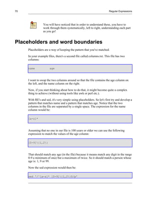 70                                                                       Regular Expressions




                 You will have noticed that in order to understand these, you have to
                 work through them systematically, left to right, understanding each part
                 as you go!


Placeholders and word boundaries
     Placeholders are a way of keeping the pattern that you've matched.

     In your example files, there's a second file called columns.txt. This file has two
     columns:

     name              age



     I want to swap the two columns around so that the file contains the age column on
     the left, and the name column on the right.

     Now, if you start thinking about how to do that, it might become quite a complex
     thing to achieve (without using tools like awk or perl etc.).

     With RE's and sed, it's very simple using placeholders. So let's first try and develop a
     pattern that matches name and a pattern that matches age. Notice that the two
     columns in the file are separated by a single space. The expression for the name
     column would be:

     [a-z]*



     Assuming that no one in our file is 100 years or older we can use the following
     expression to match the values of the age column:

     [0-9]{1,2}



     That should match any age (in the file) because it means match any digit in the range
     0-9 a minimum of once but a maximum of twice. So it should match a person whose
     age is: 1, 9 or 99.

     Now the sed expression would then be:

     sed '/^[a-z]* [0-9]{1,2}$/p'
 