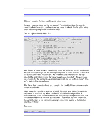 71




This only searches for lines matching and prints them.

How do I swap the name and the age around? I'm going to enclose the name in
round brackets (remember you have to escape round brackets). Similarly I'm going
to enclose the age expression in round brackets.

Our sed expression now looks like:

sed 's/^([a-z]*) ([0-9]{1,2})$/2,1/' columns.txt
----^__------__^__------------__^-__-___
       1 2   3     4 5 6         7           8 9 10 11
             1 =   Caret (start of line)
             2 =   Start of placeholder for the name RE
             3 =   Name RE
             4 =   End placeholder for the name RE
             5 =   Space between the name and the age in the file
             6 =   Start placeholder for the age RE
             7 =   The Age RE
             8 =   End placeholder for the age RE
             9 =   Dollar (end of line)
             10=   Placeholder 2 (the age)
             11=   Placeholder 1 (the name)



The first set of round brackets contains the 'name' RE, while the second set of round
brackets enclose the 'age' RE. By encompassing them in round brackets, I've marked
the expressions within placeholders. We could then use 2 to represent the 'age'
placeholder, and 1 to represent the 'name' placeholder. Essentially this expression
says "search for the name and age, and replace it with the age and then name". Thus
we've switched the two columns.

The above final expression looks very complex but I tackled this regular expression
in byte-size chunks.

I said let's write a regular expression to match the name. Now let's write a regular
expression to match the age. Once I had these two individual expressions, I
combined them. When I combined them into a single regular expression I then just
included round brackets to create placeholders. Later in sed, we were able to use
these placeholders in our search-replace expression. Now try and do that in other
operating systems!

Try these:

free | sed '/^Mem/!d'
 