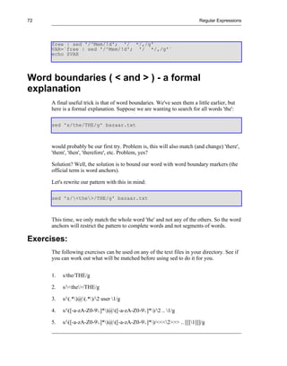 72                                                                         Regular Expressions




      free | sed '/^Mem/!d'; '/ */,/g'
      VAR=`free | sed '/^Mem/!d'; '/ */,/g'`
      echo $VAR




Word boundaries ( < and > ) - a formal
explanation
      A final useful trick is that of word boundaries. We've seen them a little earlier, but
      here is a formal explanation. Suppose we are wanting to search for all words 'the':

      sed 's/the/THE/g' bazaar.txt



      would probably be our first try. Problem is, this will also match (and change) 'there',
      'them', 'then', 'therefore', etc. Problem, yes?

      Solution? Well, the solution is to bound our word with word boundary markers (the
      official term is word anchors).

      Let's rewrite our pattern with this in mind:

      sed 's/<the>/THE/g' bazaar.txt



      This time, we only match the whole word 'the' and not any of the others. So the word
      anchors will restrict the pattern to complete words and not segments of words.

Exercises:
      The following exercises can be used on any of the text files in your directory. See if
      you can work out what will be matched before using sed to do it for you.


      1.   s/the/THE/g

      2.   s/<the>/THE/g

      3.   s/(.*)@(.*)/2 user 1/g

      4.   s/([-a-zA-Z0-9.]*)@([-a-zA-Z0-9.]*)/2 .. 1/g

      5.   s/([-a-zA-Z0-9.]*)@([-a-zA-Z0-9.]*)/<<<2>>> .. [[[1]]]/g
 