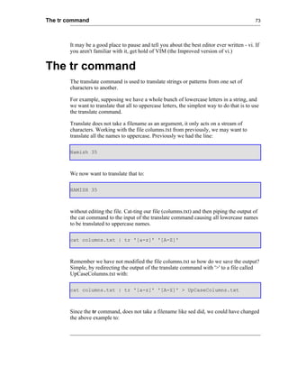 The tr command                                                                                73




       It may be a good place to pause and tell you about the best editor ever written - vi. If
       you aren't familiar with it, get hold of VIM (the Improved version of vi.)


The tr command
       The translate command is used to translate strings or patterns from one set of
       characters to another.

       For example, supposing we have a whole bunch of lowercase letters in a string, and
       we want to translate that all to uppercase letters, the simplest way to do that is to use
       the translate command.

       Translate does not take a filename as an argument, it only acts on a stream of
       characters. Working with the file columns.txt from previously, we may want to
       translate all the names to uppercase. Previously we had the line:

       Hamish 35



       We now want to translate that to:

       HAMISH 35



       without editing the file. Cat-ting our file (columns.txt) and then piping the output of
       the cat command to the input of the translate command causing all lowercase names
       to be translated to uppercase names.

       cat columns.txt | tr '[a-z]' '[A-Z]'



       Remember we have not modified the file columns.txt so how do we save the output?
       Simple, by redirecting the output of the translate command with '>' to a file called
       UpCaseColumns.txt with:

       cat columns.txt | tr '[a-z]' '[A-Z]' > UpCaseColumns.txt



       Since the tr command, does not take a filename like sed did, we could have changed
       the above example to:
 