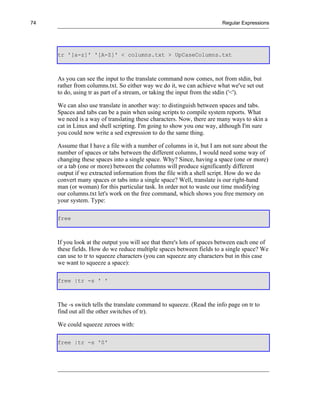 74                                                                      Regular Expressions




     tr '[a-z]' '[A-Z]' < columns.txt > UpCaseColumns.txt



     As you can see the input to the translate command now comes, not from stdin, but
     rather from columns.txt. So either way we do it, we can achieve what we've set out
     to do, using tr as part of a stream, or taking the input from the stdin ('<').

     We can also use translate in another way: to distinguish between spaces and tabs.
     Spaces and tabs can be a pain when using scripts to compile system reports. What
     we need is a way of translating these characters. Now, there are many ways to skin a
     cat in Linux and shell scripting. I'm going to show you one way, although I'm sure
     you could now write a sed expression to do the same thing.

     Assume that I have a file with a number of columns in it, but I am not sure about the
     number of spaces or tabs between the different columns, I would need some way of
     changing these spaces into a single space. Why? Since, having a space (one or more)
     or a tab (one or more) between the columns will produce significantly different
     output if we extracted information from the file with a shell script. How do we do
     convert many spaces or tabs into a single space? Well, translate is our right-hand
     man (or woman) for this particular task. In order not to waste our time modifying
     our columns.txt let's work on the free command, which shows you free memory on
     your system. Type:

     free



     If you look at the output you will see that there's lots of spaces between each one of
     these fields. How do we reduce multiple spaces between fields to a single space? We
     can use to tr to squeeze characters (you can squeeze any characters but in this case
     we want to squeeze a space):

     free |tr -s ' '



     The -s switch tells the translate command to squeeze. (Read the info page on tr to
     find out all the other switches of tr).

     We could squeeze zeroes with:

     free |tr -s '0'
 