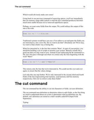 The cut command                                                                                75




       Which would obviously make zero sense!

       Going back to our previous command of squeezing spaces, you'll see immediately
       that our memory usage table (which is what the free command produces) becomes
       much more usable because we've removed superfluous spaces.

       Perhaps, we want some fields from the output. We could redirect the output of this
       into a file with:

       free |tr -s ' ' > file.txt



       Traditional systems would have you use a Text editor to cut and paste the fields you
       are interested in, into a new file. Do we want to do that? Absolutely not! We're lazy,
       we want to find a better way of doing this.

       What I'm interested in, is the line that contains 'Mem'. As part of your project, you
       should be building a set of scripts to monitor your system. Memory sounds like a
       good one that you may want to save. Instead of just redirecting the tr command to a
       file, let's first pass it through sed where we extract only the lines beginning with the
       word "Mem":

       free | tr -s ' ' | sed '/^Mem/!d'



       This returns only the line that we're interested in. We could run this over and over
       again, to ensure that the values change.

       Let's take this one step further. We're only interested in the second, third and fourth
       fields of the line (representing total memory, used memory and free memory
       respectively). How do we retrieve only these fields?


The cut command
       The cut command has the ability to cut out characters or fields. cut uses delimiters.

       The cut command uses delimiters to determine where to split fields, so the first thing
       we need to understand about cut is how it determines what its delimiters are. By
       default, cut's delimiters are stored in a shell variable called IFS (Input Field
       Separators).

       Typing:
 
