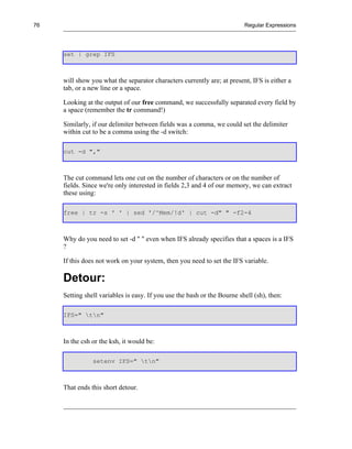 76                                                                        Regular Expressions




     set | grep IFS



     will show you what the separator characters currently are; at present, IFS is either a
     tab, or a new line or a space.

     Looking at the output of our free command, we successfully separated every field by
     a space (remember the tr command!)

     Similarly, if our delimiter between fields was a comma, we could set the delimiter
     within cut to be a comma using the -d switch:

     cut -d ","



     The cut command lets one cut on the number of characters or on the number of
     fields. Since we're only interested in fields 2,3 and 4 of our memory, we can extract
     these using:

     free | tr -s ' ' | sed '/^Mem/!d' | cut -d" " -f2-4



     Why do you need to set -d " " even when IFS already specifies that a spaces is a IFS
     ?

     If this does not work on your system, then you need to set the IFS variable.

     Detour:
     Setting shell variables is easy. If you use the bash or the Bourne shell (sh), then:

     IFS=" tn"



     In the csh or the ksh, it would be:

                setenv IFS=" tn"



     That ends this short detour.
 