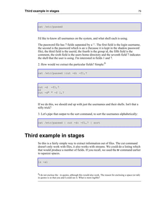 Third example in stages                                                                                          79




        cat /etc/passwd



        I'd like to know all usernames on the system, and what shell each is using.

        The password file has 7 fields separated by a ':'. The first field is the login username,
        the second is the password which is an x (because it is kept in the shadow password
        file), the third field is the userid, the fourth is the group id, the fifth field is the
        comment, the sixth field is the users home directory and the seventh field 7 indicates
        the shell that the user is using. I'm interested in fields 1 and 7.

        2. How would we extract the particular fields? Simple:6

        cat /etc/passwd |cut -d: -f1,7




        cut -d -f1,7
        or
        cut -d" " -f 1,7



        If we do this, we should end up with just the usernames and their shells. Isn't that a
        nifty trick?

        3. Let's pipe that output to the sort command, to sort the usernames alphabetically:

        cat /etc/passwd | cut -d: -f1,7 | sort




Third example in stages
        So this is a fairly simple way to extract information out of files. The cut command
        doesn't only work with files, it also works with streams. We could do a listing which
        that would produce a number of fields. If you recall, we used the tr command earlier
        to squeeze spaces.

        ls -al



        6
         I do not enclose the : in quotes, although this would also work. The reason for enclosing a space (or tab)
        in quotes is so that you and I could see it. What is more legible?
 