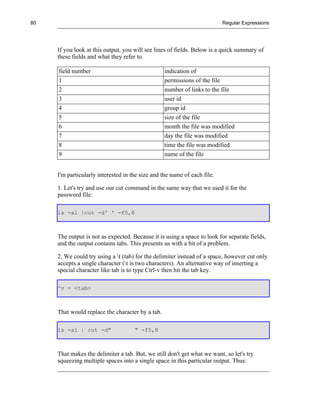 80                                                                        Regular Expressions




     If you look at this output, you will see lines of fields. Below is a quick summary of
     these fields and what they refer to.

     field number                                 indication of
     1                                            permissions of the file
     2                                            number of links to the file
     3                                            user id
     4                                            group id
     5                                            size of the file
     6                                            month the file was modified
     7                                            day the file was modified
     8                                            time the file was modified
     9                                            name of the file


     I'm particularly interested in the size and the name of each file.

     1. Let's try and use our cut command in the same way that we used it for the
     password file:

     ls -al |cut -d' ' -f5,8



     The output is not as expected. Because it is using a space to look for separate fields,
     and the output contains tabs. This presents us with a bit of a problem.

     2. We could try using a t (tab) for the delimiter instead of a space, however cut only
     accepts a single character (t is two characters). An alternative way of inserting a
     special character like tab is to type Ctrl-v then hit the tab key.

     ^v + <tab>



     That would replace the character by a tab.

     ls -al | cut -d"                " -f5,8



     That makes the delimiter a tab. But, we still don't get what we want, so let's try
     squeezing multiple spaces into a single space in this particular output. Thus:
 